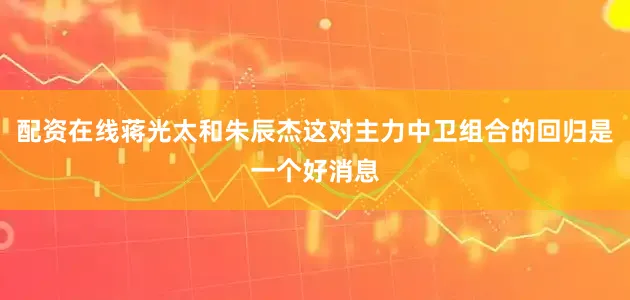 配资在线蒋光太和朱辰杰这对主力中卫组合的回归是一个好消息