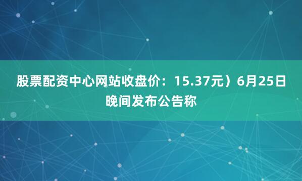 股票配资中心网站收盘价：15.37元）6月25日晚间发布公告称