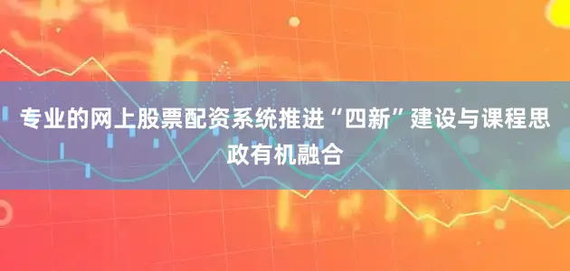 专业的网上股票配资系统推进“四新”建设与课程思政有机融合