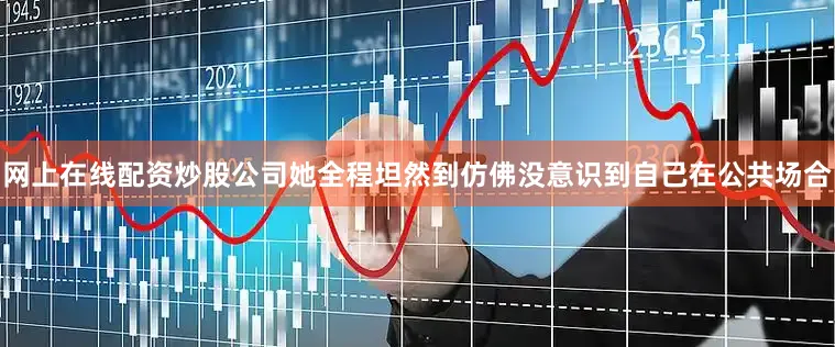 网上在线配资炒股公司她全程坦然到仿佛没意识到自己在公共场合