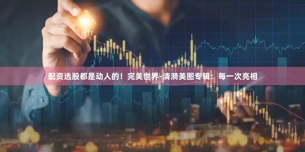 配资选股都是动人的！完美世界-清漪美图专辑：每一次亮相