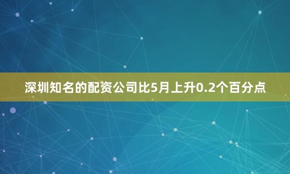 深圳知名的配资公司比5月上升0.2个百分点
