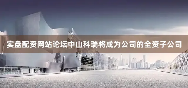 实盘配资网站论坛中山科瑞将成为公司的全资子公司