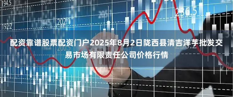 配资靠谱股票配资门户2025年8月2日陇西县清吉洋芋批发交易市场有限责任公司价格行情