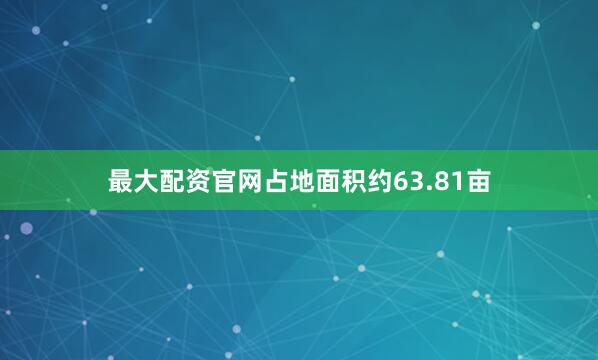 最大配资官网占地面积约63.81亩