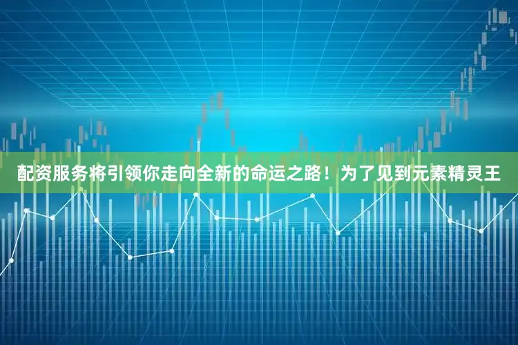 配资服务将引领你走向全新的命运之路！为了见到元素精灵王