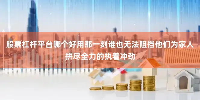 股票杠杆平台哪个好用那一刻谁也无法阻挡他们为家人拼尽全力的执着冲劲