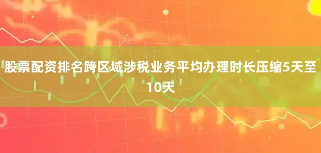 股票配资排名跨区域涉税业务平均办理时长压缩5天至10天